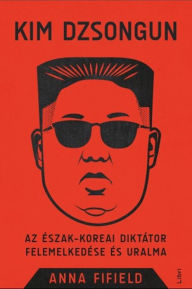 Title: Kim Dzsongun - Az észak-koreai diktátor felemelkedése és uralma, Author: Anna Fifield
