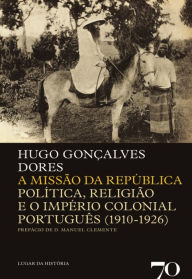 Title: A Missão da República - Politica, Religião e o Império Colonial Português (1910-1926), Author: Hugo Gonçalves Dores