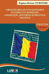 Title: Organizarea si functionarea Guvernului Romaniei: Legislatie, doctrina si practica politica, Author: Bogdan Michael Ciubotaru