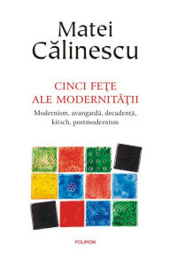 Title: Cinci fete ale modernitatii: modernism, avangarda, decadenta, kitsch, post­modernism, Author: Matei Calinescu