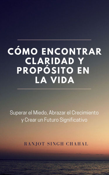 Cómo Encontrar Claridad y Propósito en la Vida: Superar el Miedo, Abrazar el Crecimiento y Crear un Futuro Significativo