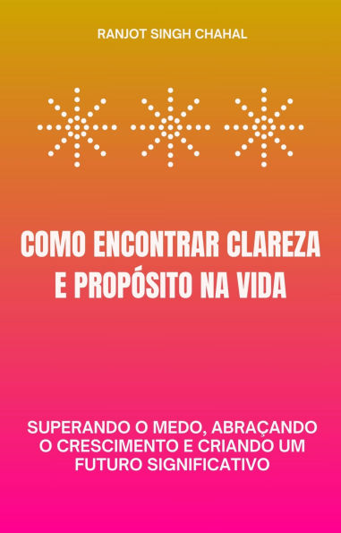 Como Encontrar Clareza e Propósito na Vida: Superando o Medo, Abraçando o Crescimento e Criando um Futuro Significativo