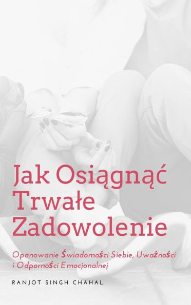 Jak Osiagnac Trwale Zadowolenie: Opanowanie Swiadomosci Siebie, Uwaznosci i Odpornosci Emocjonalnej