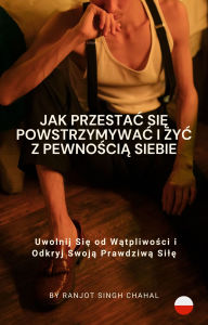 Title: Jak Przestac Sie Powstrzymywac i Zyc z Pewnoscia Siebie: Uwolnij Sie od Watpliwosci i Odkryj Swoja Prawdziwa Sile, Author: Ranjot Singh Chahal