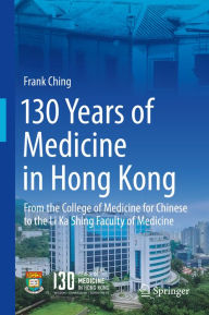 Title: 130 Years of Medicine in Hong Kong: From the College of Medicine for Chinese to the Li Ka Shing Faculty of Medicine, Author: Frank Ching