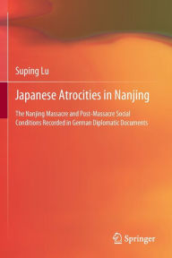 Title: Japanese Atrocities in Nanjing: The Nanjing Massacre and Post-Massacre Social Conditions Recorded in German Diplomatic Documents, Author: Suping  Lu