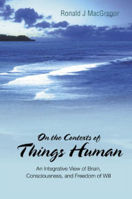 Title: On The Contexts Of Things Human: An Integrative View Of Brain, Consciousness, And Freedom Of Will, Author: Ronald J Macgregor