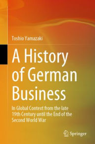 Title: A History of German Business: In Global Context from the late 19th Century until the End of the Second World War, Author: Toshio Yamazaki