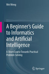 Title: A Beginner's Guide to Informatics and Artificial Intelligence: A Short Course Towards Practical Problem Solving, Author: Wei Weng
