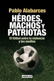 Title: Héroes, machos y patriotas: El fútbol entre la violencia y los medios, Author: Pablo Alabarces