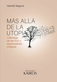 Title: Más allá de la utopía: Liderazgo de servicio y espiritualidad cristiana. Cuarta edición revisada y ampliada., Author: Harold Segura