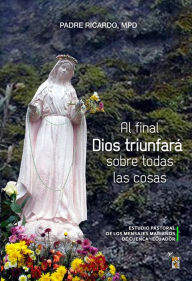 Title: Al final Dios triunfará sobre todas las cosas: Estudio pastoral de los mensajes marianos de Cuenca - Ecuador, Author: Padre Ricardo