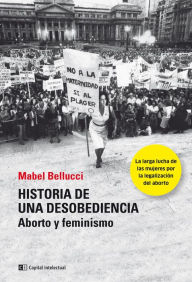 Title: Historia de una desobediencia: Aborto y feminismo, Author: Mabel Bellucci