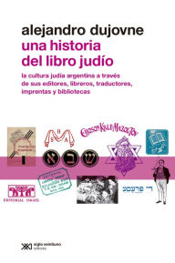 Title: Una historia del libro judío: La cultura judía argentina a través de sus editores, libreros, traductores, imprentas y bibliotecas, Author: Alejandro Dujovne