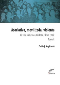 Title: Asociativa, movilizada, violenta - Tomo I: La vida pública en Córdoba, 1850-1930, Author: Pablo Vagliente