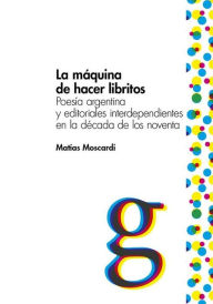 Title: La máquina de hacer libritos: Poesía argentina y editoriales interdependientes en la década de los noventa, Author: Matías Moscardi