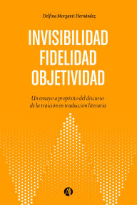 Title: Objetividad. Fidelidad. Invisibilidad: Un ensayo a propósito del discurso de la traición en traducción literaria, Author: Delfina Morganti Hernández