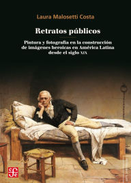 Title: Retratos públicos: Pintura y fotografía en la construcción de imágenes heroicas en América Latina desde el siglo XIX, Author: Laura Malosetti Costa