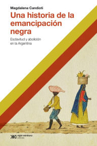 Title: Una historia de la emancipación negra: Esclativud y abolición en la Argentina, Author: Magdalena Candioti