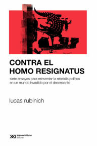 Title: Contra el Homo Resignatus: Siete ensayos para reinventar la rebeldía política en un mundo invadido por el desencanto, Author: Lucas Rubinich