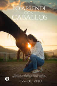 Title: Lo aprendí con caballos: Dinámicas para facilitar sesiones de coaching e intervenciones asistidas con caballos pie a tierra, Author: Eva Mariana Olivera