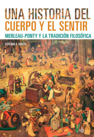 Title: Una historia del cuerpo y el sentir: Merleau-Ponty y la tradición filosófica, Author: Esteban A. García