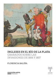 Title: Ingleses en el Río de la Plata: Grabados sobre las invasiones de 1806 y 1807, Author: Florencia Baliña