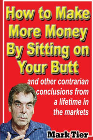 Title: How to Make More Money By Sitting on Your Butt: and other contrarian conclusions from a lifetime in the markets, Author: Mark Tier