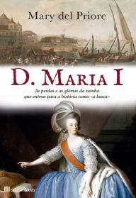 Title: D. Maria I: As Perdas e as Glórias da Rainha Que Entrou para a História como «a Louca», Author: Mary Del Priore