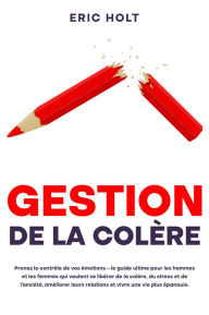 Title: Gestion de la colère: Prenez le contrôle de vos émotions - le guide ultime pour les hommes et les femmes qui veulent se libérer de la colère, du stress et de l'anxiété, améliorer leurs relations et vivre une vie plus épanouie., Author: Eric Holt