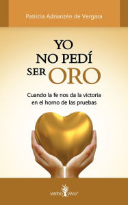 Title: Yo no pedí ser oro: Cuando la fe nos da la victoria en el horno de las pruebas, Author: Patricia Adrianzén de Vergara