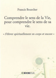 Title: Comprendre le sens de la Vie, pour comprendre le sens de sa vie., Author: Francis Bourcher