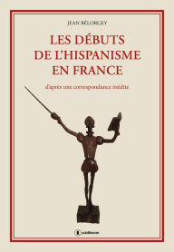 Title: Les débuts de l'hispanisme en France: D'après une correspondance inédite, Author: Jean Bélorgey