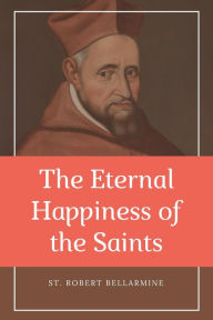 Title: The Eternal Happiness of the Saints (Annotated): Easy to Read Layout, Author: St. Robert Bellarmine