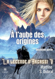Title: À l'aube des origines: La légende d'Argassi V Deuxième partie, Author: Martine S. Dobral