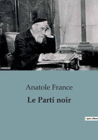 Title: Le Parti noir: Un saisissant essai critique de 1904 sur les partis politiques basant leurs programmes sur le nationalisme, l'antisémitisme, et l'insécurité., Author: Anatole France