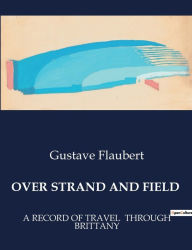 Title: Over Strand and Field: A Record of Travel Through Brittany, Author: Gustave Flaubert