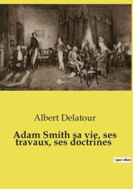 Title: Adam Smith sa vie, ses travaux, ses doctrines, Author: Albert Delatour