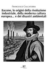 Title: Bacone, le origini della rivoluzione industriale, della moderna cultura europea. e dei disastri ambientali, Author: Francesco Calcaterra