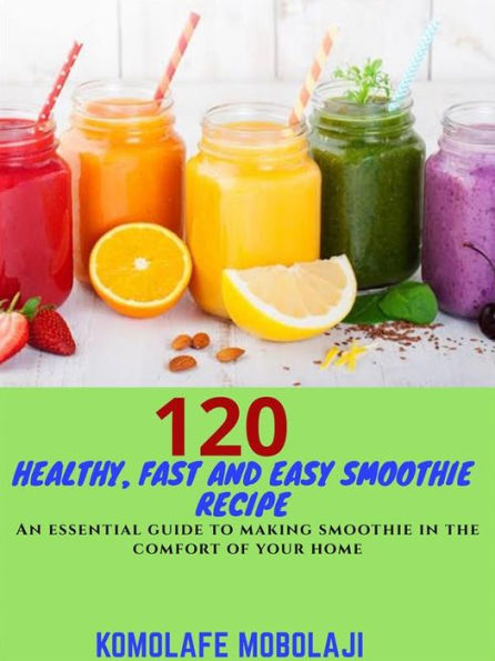120 Healthy, Fast and Easy Smoothie Recipe: An essential guide to making your smoothie in the comfort of your home