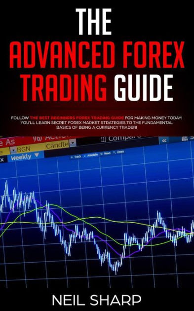 The Advanced Forex Trading Guide Follow the Best Beginner Forex Trading Guide for Making Money Today You ll Learn Secret Forex Market Strategies to the Fundamental Basics of Being a Currency Trader by