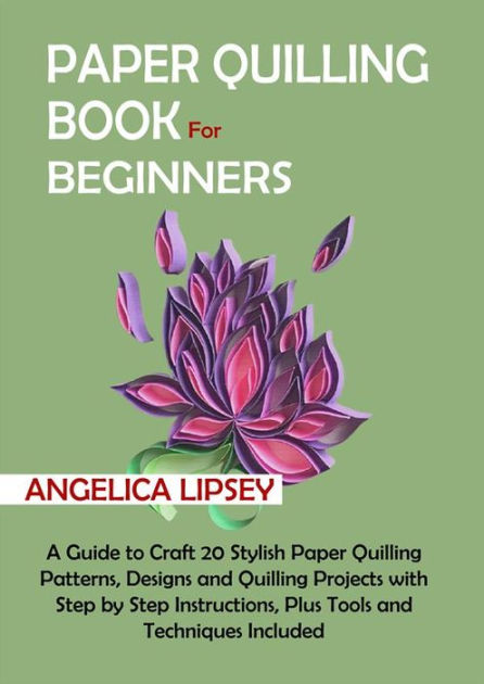 Paper Quilling Book for Beginners: A Guide to Craft 20 Stylish Paper Quilling Patterns, Designs and Quilling Projects with Step by Step Instructions, Plus Tools and Techniques Included [Book]