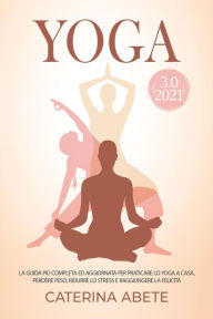 Title: YOGA 3.0 2021; La Guida Più Completa e Aggiornata Per Praticare lo Yoga a Casa, Perdere Peso, Ridurre lo Stress e Raggiungere la Felicità, Author: Caterina Abete