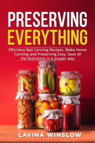Title: Preserving Everything: Effortless Ball Canning Recipes. Make Home Canning and Preserving Easy. Save all the Nutritions in a proper way, Author: Lavina Winslow