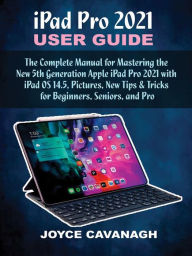 Title: iPad Pro 2021 User Guide: The Complete Manual for Mastering the New 5th Generation Apple iPad Pro 2021 with iPad OS 14.5, Pictures, New Tips & Tricks for Beginners, Seniors, and Pro, Author: Joyce Cavanagh
