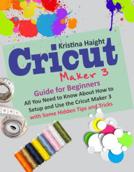 Title: Cricut Maker 3 Guide for Beginners: All You Need to Know About How to Setup and Use the Cricut Maker 3 with Some Hidden Tips and Tricks, Author: Kristina Haight