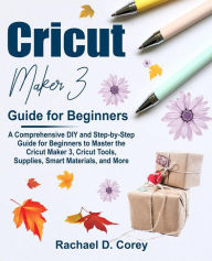 Title: Cricut Maker 3 Guide for Beginners: A Comprehensive DIY and Step-by-Step Guide for Beginners to Master the Cricut Maker 3, Cricut Tools, Supplies, Smart Materials, and More, Author: Rachael Corey D.