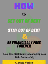 Title: How to Get Out of Debt, Stay Out of Debt and Be Financially Free Forever: Your Essential Guide to Managing Your Debt Successfully, Author: Clarissa Valdez