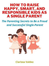 Title: How To Raise Happy, Smart and Responsible Kids as A Single Parent: Discover The Parenting Secrets to Be a Proud and Successful Single Parent, Author: Clarissa Valdez