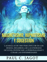 Title: Magnetismo, Hipnotismo y Sugestión: Las reglas de oro para influir en los demás, desarrollar las energías ocultas, potenciar la personalidad y curar las enfermedades, Author: Jagot Paul C.